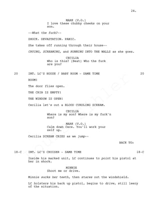 MARK (V.O.)
I love these chubby cheeks on your
son.
--What the fuck?--
SHOCK. DEVASTATION. PANIC.
She takes off running through their house--
CRYING, SCREAMING, and RUNNING INTO THE WALLS as she goes.
CECILIA
Who is this? (Beat) Who the fuck
are you?
INT. LC'S HOUSE / BABY ROOM - SAME TIME20 20
BOOM!
The door flies open.
THE CRIB IS EMPTY!
THE WINDOW IS OPEN!
Cecilia let's out a BLOOD CURDLING SCREAM.
CECILIA
Where is my son? Where is my fuck'n
son?
MARK (V.O.)
Calm down Cece. You'll work your
self up.
Cecilia SCREAM CRIES as we jump--
BACK TO:
INT. LC'S CRUISER - SAME TIME18-C 18-C
Inside his marked unit, LC continues to point his pistol at
her in shock.
MINNIE
Shoot me or drive.
Minnie sucks her teeth, then stares out the windshield.
LC holsters his back up pistol, begins to drive, still leery
of the situation.
24.
Louis
Sihler
Louis
Sihler
Louis
Sihler
Louis
Sihler
 
