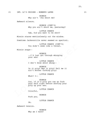 INT. LC'S CRUISER - MOMENTS LATER21 21
MINNIE
Why ain't 'cha shoot me?
Awkward silence.
MINNIE (CONT’D)
Why you ain't shoot me, yesterday?
LITTLE CHANCE
Ugh, Did you want to be shot?
Minnie stares emotionlessly out the window.
Downtown Jacksonville never seemed so spectral.
LITTLE CHANCE (CONT’D)
You didn't seem like a threat.
Minnie snaps--
MINNIE
--I'd just got through whooping
your ass!
LITTLE CHANCE
I don't know about whoop--
MINNIE
Is it pity? Was it pity? Tell me it
ain't mother fucking pity!
LITTLE CHANCE
What? I--
MINNIE
Cuz, if it's pity you can go fuck
your self right before shoving your
pity up your ass.
LITTLE CHANCE
Colorful.
MINNIE
Fuck you.
LITTLE CHANCE
Ok.
Awkward tension.
MINNIE
Why am I here?
25.
Louis
Sihler
Louis
Sihler
Louis
Sihler
Louis
Sihler
 