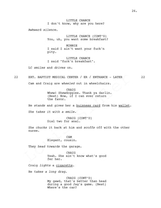 LITTLE CHANCE
I don't know, why are you here?
Awkward silence.
LITTLE CHANCE (CONT’D)
You, uh, you want some breakfast?
MINNIE
I said I ain't want your fuck'n
pity.
LITTLE CHANCE
I said "fuck'n breakfast".
LC smiles and drives on.
EXT. BAPTIST MEDICAL CENTER / ER / ENTRANCE - LATER22 22
Cam and Craig are wheeled out in wheelchairs.
CRAIG
Whew! Shewdoggies. Thank ya darlin.
(Beat) Now, if I can ever return
the favor.
He stands and gives her a buisness card from his wallet.
She takes it with a smile.
CRAIG (CONT’D)
Dial two for anal.
She chucks it back at him and scoffs off with the other
nurse.
CAM
Elegant, cousin.
They head towards the garage.
CRAIG
Yeah. She ain't know what's good
fer her.
Craig lights a cigarette.
He takes a long drag.
CRAIG (CONT’D)
My gawd, that's better than head
during a good Jag's game. (Beat)
Where's the car?
26.
Louis
Sihler
Louis
Sihler
Louis
Sihler
Louis
Sihler
 