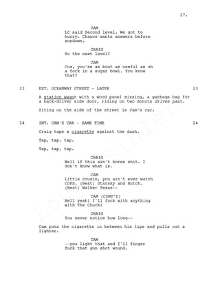 CAM
LC said Second level. We got to
hurry. Chance wants answers before
sundown.
CRAIG
So the next level?
CAM
Cuz, you'se as bout as useful as uh
a fork in a sugar bowl. You know
that?
EXT. OCEANWAY STREET - LATER23 23
A station wagon with a wood panel missing, a garbage bag for
a back-driver side door, riding on two donuts drives past.
Siting on the side of the street is Cam's car.
INT. CAM'S CAR - SAME TIME24 24
Craig taps a cigarette against the dash.
Tap, tap, tap.
Tap, tap, tap.
CRAIG
Well if this ain't horse shit. I
don't know what is.
CAM
Little cousin, you ain't ever watch
COPS. (Beat) Starsky and Hutch.
(Beat) Walker Texas--
CAM (CONT’D)
Hell yeah! I'll fuck with anything
with The Chuck!
CRAIG
You never notice how long--
Cam puts the cigarette in between his lips and pulls out a
lighter.
CAM
--you light that and I'll finger
fuck that gun shot wound.
27.
Louis
Sihler
Louis
Sihler
Louis
Sihler
Louis
Sihler
 