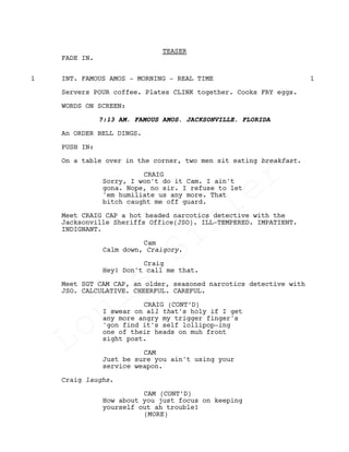 TEASER
FADE IN.
INT. FAMOUS AMOS - MORNING - REAL TIME1 1
Servers POUR coffee. Plates CLINK together. Cooks FRY eggs.
WORDS ON SCREEN:
7:13 AM, FAMOUS AMOS, JACKSONVILLE, FLORIDA
An ORDER BELL DINGS.
PUSH IN:
On a table over in the corner, two men sit eating breakfast.
CRAIG
Sorry, I won't do it Cam. I ain't
gona. Nope, no sir. I refuse to let
'em humiliate us any more. That
bitch caught me off guard.
Meet CRAIG CAP a hot headed narcotics detective with the
Jacksonville Sheriffs Office(JSO). ILL-TEMPERED. IMPATIENT.
INDIGNANT.
Cam
Calm down, Craigory.
Craig
Hey! Don't call me that.
Meet SGT CAM CAP, an older, seasoned narcotics detective with
JSO. CALCULATIVE. CHEERFUL. CAREFUL.
CRAIG (CONT’D)
I swear on all that's holy if I get
any more angry my trigger finger's
'gon find it's self lollipop-ing
one of their heads on muh front
sight post.
CAM
Just be sure you ain't using your
service weapon.
Craig laughs.
CAM (CONT’D)
How about you just focus on keeping
yourself out ah trouble!
(MORE)
Louis
Sihler
Louis
Sihler
Louis
Sihler
Louis
Sihler
 