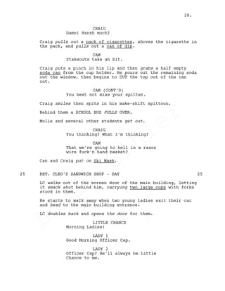 CRAIG
Damn! Harsh much?
Craig pulls out a pack of cigarettes, shoves the cigarette in
the pack, and pulls out a can of dip.
CAM
Stakeouts take ah bit.
Craig puts a pinch in his lip and then grabs a half empty
soda can from the cup holder. He pours out the remaining soda
out the window, then begins to CUT the top out of the can
out.
CAM (CONT’D)
You best not miss your spitter.
Craig smiles then spits in his make-shift spittoon.
Behind them a SCHOOL BUS PULLS OVER.
Molie and several other students get out.
CRAIG
You thinking? What I'm thinking?
CAM
That we're going to hell in a razor
wire fuck'n hand basket?
Can and Craig put on Ski Mask.
EXT. CLEO'S SANDWICH SHOP - DAY25 25
LC walks out of the screen door of the main building, letting
it smack shut behind him, carrying two large cups with forks
stuck in them.
He starts to walk away when two young ladies exit their car
and head to the main building entrance.
LC doubles back and opens the door for them.
LITTLE CHANCE
Morning Ladies!
LADY 1
Good Morning Officer Cap.
LADY 2
Officer Cap? He'll always be Little
Chance to me.
28.
Louis
Sihler
Louis
Sihler
Louis
Sihler
Louis
Sihler
 