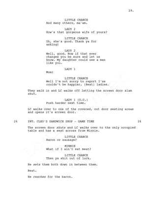 LITTLE CHANCE
And many others, ma'am.
LADY 2
How's that gorgeous wife of yours?
LITTLE CHANCE
Oh, she's good. Thank ya for
asking!
LADY 2
Well, good. Now if that ever
changes you be sure and let us
know. My daughter could use a man
like you.
LADY 1
Mom!
LITTLE CHANCE
Well I'm not sorry to report I'se
couldn't be happier, (Beat) ladies.
They walk in and LC walks off letting the screen door slam
shut.
LADY 1 (O.C.)
Push harder next time.
LC walks over to one of the covered, out door seating areas
and opens it's screen door.
INT. CLEO'S SANDWICH SHOP - SAME TIME26 26
The screen door shuts and LC walks over to the only occupied
table and has a seat across from Minnie.
LITTLE CHANCE
Bacon or sausage?
MINNIE
What if I ain't eat meat?
LITTLE CHANCE
Then ya shit out of luck.
He sets them both down in between them.
Beat.
He reaches for the bacon.
29.
Louis
Sihler
Louis
Sihler
Louis
Sihler
Louis
Sihler
 
