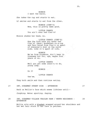 MINNIE
I want the bacon.
She takes the cup and starts to eat.
LC smiles and starts to eat from the other.
MINNIE (CONT’D)
Wow, this is pretty damn good.
LITTLE CHANCE
You ain't ever had Cleo's?
Minnie shakes her head, no.
LITTLE CHANCE (CONT’D)
How the fuck have you never had
Cleo's? (Beat) Breakfast-in-a-cup
and Taco Salad from Cleo's is apart
of everyone's diet on the north
side. Like it's apart of life.
MINNIE
We'se from Dinsmore. Ain't been in
Oceanway but for, ugh, maybe four
years or so.
LITTLE CHANCE
Well you got some learn'n to do,
young lady.
MINNIE
Do I?
LITTLE CHANCE
Yes'em.
They both smile and then continue eating.
INT. OCEANWAY STREET SIDE - AFTERNOON27 27
Back on Mollie's face which seems lifeless until--
Coughing. Water spurting. Gaging.
INT. OCEANWAY VILLAGE TRAILER PARK / MONTE RESIDENCE -28 28
AFTERNOON
Mollie sits with a blanket wrapped around her shoulders and
her wet hair stuck to her face in patches.
30.
Louis
Sihler
Louis
Sihler
Louis
Sihler
Louis
Sihler
 