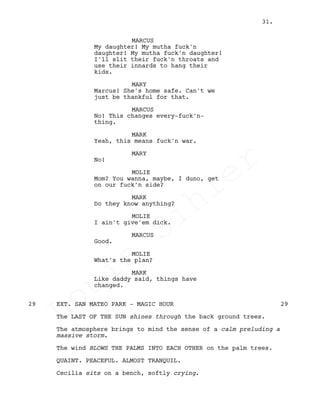 MARCUS
My daughter! My mutha fuck'n
daughter! My mutha fuck'n daughter!
I'll slit their fuck'n throats and
use their innards to hang their
kids.
MARY
Marcus! She's home safe. Can't we
just be thankful for that.
MARCUS
No! This changes every-fuck'n-
thing.
MARK
Yeah, this means fuck'n war.
MARY
No!
MOLIE
Mom? You wanna, maybe, I duno, get
on our fuck'n side?
MARK
Do they know anything?
MOLIE
I ain't give'em dick.
MARCUS
Good.
MOLIE
What's the plan?
MARK
Like daddy said, things have
changed.
EXT. SAN MATEO PARK - MAGIC HOUR29 29
The LAST OF THE SUN shines through the back ground trees.
The atmosphere brings to mind the sense of a calm preluding a
massive storm.
The wind BLOWS THE PALMS INTO EACH OTHER on the palm trees.
QUAINT. PEACEFUL. ALMOST TRANQUIL.
Cecilia sits on a bench, softly crying.
31.
Louis
Sihler
Louis
Sihler
Louis
Sihler
Louis
Sihler
 