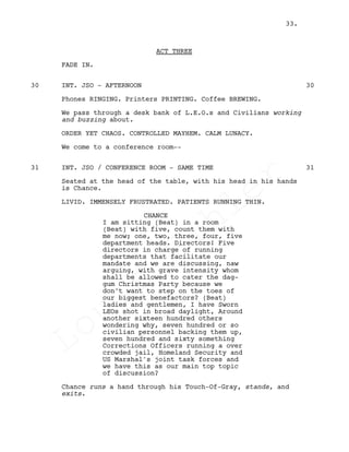 ACT THREE
FADE IN.
INT. JSO - AFTERNOON30 30
Phones RINGING. Printers PRINTING. Coffee BREWING.
We pass through a desk bank of L.E.O.s and Civilians working
and buzzing about.
ORDER YET CHAOS. CONTROLLED MAYHEM. CALM LUNACY.
We come to a conference room--
INT. JSO / CONFERENCE ROOM - SAME TIME31 31
Seated at the head of the table, with his head in his hands
is Chance.
LIVID. IMMENSELY FRUSTRATED. PATIENTS RUNNING THIN.
CHANCE
I am sitting (Beat) in a room
(Beat) with five, count them with
me now; one, two, three, four, five
department heads. Directors! Five
directors in charge of running
departments that facilitate our
mandate and we are discussing, naw
arguing, with grave intensity whom
shall be allowed to cater the dag-
gum Christmas Party because we
don't want to step on the toes of
our biggest benefactors? (Beat)
ladies and gentlemen, I have Sworn
LEOs shot in broad daylight, Around
another sixteen hundred others
wondering why, seven hundred or so
civilian personnel backing them up,
seven hundred and sixty something
Corrections Officers running a over
crowded jail, Homeland Security and
US Marshal's joint task forces and
we have this as our main top topic
of discussion?
Chance runs a hand through his Touch-Of-Gray, stands, and
exits.
33.
Louis
Sihler
Louis
Sihler
Louis
Sihler
Louis
Sihler
 