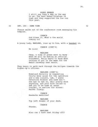 BOARD MEMBER
I still say Toby's BBQ is the way
to go. The best Baked Potatoes in
town and they supported the fun run
this year.
INT. JSO - SAME TIME32 32
Chance walks out of the conference room massaging his
temples.
CHANCE
God bless it. What's the world
coming to?
A young lady, MARLENE, runs up to him, with a headset on.
CHANCE (CONT’D)
Be nice!
MARLENE
Okay, a slew of press want to know
when we will be making an official
statement, Kelly wants to know what
uniform to put in the memo for the
Award Ceremony next month.
They begin to walk back through the bullpen towards the
higher-up’s offices.
MARLENE (CONT’D)
Homeland Security is requesting
thirty more uniys for the operation
and a new liaison, ugh, I guess
Detective Prowler and them don't
see eye to eye on, well pretty much
anything, and your wife called to
ask you to be home at seven
tonight, or earlier for dinner.
Rather firmly.
CHANCE
Headache medicine?
MARLENE
Top left drawer of your desk.
CHANCE
Thanks.
MARLENE
Also can I have next Friday off?
34.
Louis
Sihler
Louis
Sihler
Louis
Sihler
Louis
Sihler
 