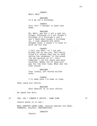 CHANCE
What! Why?
MARLENE
It's my cat's birthday.
CHANCE
Your cat? I thought it died last
week.
MARLENE
No. Well, yes but I got a new cat,
Ginger. Although it's not Ginger's
birthday it's Gilligan's and I
don't know when Ginger's birthday
is. I just adopted him after
Skipper died. I guess I'll have to
pick one for him.
CHANCE
I tell you what, if I can get
Friday off so can you. Tell Kelly
Class A's unless they are on duty
during the ceremony, to the press
"we are working on it", tell
homeland I can not spare any more
uniforms. Maybe ten if they will
pay for the over time. What was the
last thing?
MARLENE
Your lovely, yet strong willed
wife.
CHANCE
I'll make sure I'm home in time.
They reach his office.
MARLENE
Also Sheriff is in your office.
He opens the door.
INT. JSO / CHANCE'S OFFICE - SAME TIME33 33
Chance walks in to see--
Meet SHERIFF LAURA LONG, leaning against his desk.
POWERFUL. POLITIC. PERTINACIOUS.
SHERIFF
Chance.
35.
Louis
Sihler
Louis
Sihler
Louis
Sihler
Louis
Sihler
 