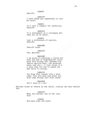 CHANCE
Sheriff.
SHERIFF
I have asked you repeatedly to call
me Laura.
CHANCE
It's just a respect for authority,
Sheriff.
SHERIFF
It's disrespect on a colleague who
sees you as an equal.
CHANCE
Just a difference of opinion,
Sheriff.
MARLENE
Sheriff Long?
SHERIFF
Yes, Marlene.
MARLENE
I am going to overstep a little bit
here and ask if Undersheriff could
have this Friday off. Between his
family getting shot, the workload
here, and all... I just think it's
a good idea for him to spend one
day extra to recoup.
SHERIFF
You know that sounds like a good
idea. Tell you what how about you
both take Friday off? Paid leave.
MARLENE
Don't mind if I do!
Marlene winks at Chance as she exits, closing the door behind
her.
SHERIFF
What did another one of her cats
die?
CHANCE
How many does she have?
36.
Louis
Sihler
Louis
Sihler
Louis
Sihler
Louis
Sihler
 