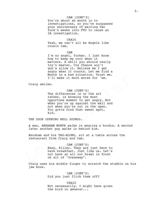 You're about ah month in to
investigations, so you've surpassed
your anniversary of waiting two
fuck'n weeks into FTO to cause an
IA investigation.
CRAIG
Yeah, we can't all be Angels like
cousin Cam.
CAM
I'm no angel, fucker. I just know
how to keep my cool when it
matters. A skill you should really
try'n master. Cuz Chance ain't
gun'a allow it. Believe me I get
angry when it counts. Let me find a
Monte in a bad situation. Trust me.
I'll make it much worse for 'em.
Craig smiles.
CAM (CONT’D)
The differences is or the art
rather, is knowing the most
opportune moment to get angry. Not
when you're up against the wall and
not when you're out in the open.
You gotta find that sweet spot,
kid.
THE DOOR OPENING BELL SOUNDS.
A man, ABRAHAM MONTE walks in wearing a hoodie. A second
later another guy walks in behind him.
Abraham and his TAG-ALONG, sit at a table across the
restaurant from Craig and Cam.
CAM (CONT’D)
Easy, Killer. They are just here to
have breakfast. Just like us. Let's
not have an all out brawl in front
uh all of "Oceanway".
Craig uses his middle finger to scratch the stubble on his
jaw bone.
CAM (CONT’D)
Did you just flick them off?
CRAIG
Not necessarily. I might have given
the bird in general...
CAM (CONT’D)
2.
Louis
Sihler
Louis
Sihler
Louis
Sihler
Louis
Sihler
 