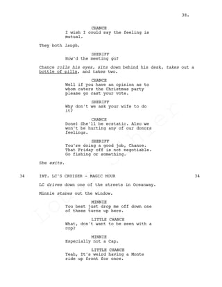 CHANCE
I wish I could say the feeling is
mutual.
They both laugh.
SHERIFF
How'd the meeting go?
Chance rolls his eyes, sits down behind his desk, takes out a
bottle of pills, and takes two.
CHANCE
Well if you have an opinion as to
whom caters the Christmas party
please go cast your vote.
SHERIFF
Why don't we ask your wife to do
it?
CHANCE
Done! She'll be ecstatic. Also we
won't be hurting any of our donors
feelings.
SHERIFF
You're doing a good job, Chance.
That Friday off is not negotiable.
Go fishing or something.
She exits.
INT. LC'S CRUISER - MAGIC HOUR34 34
LC drives down one of the streets in Oceanway.
Minnie stares out the window.
MINNIE
You best just drop me off down one
of these turns up here.
LITTLE CHANCE
What, don't want to be seen with a
cop?
MINNIE
Especially not a Cap.
LITTLE CHANCE
Yeah, It's weird having a Monte
ride up front for once.
38.
Louis
Sihler
Louis
Sihler
Louis
Sihler
Louis
Sihler
 