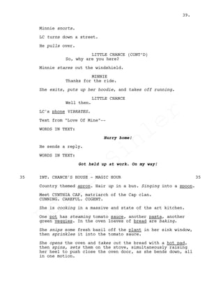 Minnie snorts.
LC turns down a street.
He pulls over.
LITTLE CHANCE (CONT’D)
So, why are you here?
Minnie stares out the windshield.
MINNIE
Thanks for the ride.
She exits, puts up her hoodie, and takes off running.
LITTLE CHANCE
Well then.
LC's phone VIBRATES.
Text from "Love Of Mine"--
WORDS IN TEXT:
Hurry home!
He sends a reply.
WORDS IN TEXT:
Got held up at work. On my way!
INT. CHANCE'S HOUSE - MAGIC HOUR35 35
Country themed apron. Hair up in a bun. Singing into a spoon.
Meet CYNTHIA CAP, matriarch of the Cap clan.
CUNNING. CAREFUL. COGENT.
She is cooking in a massive and state of the art kitchen.
One pot has steaming tomato sauce, another pasta, another
green veggies. In the oven loaves of bread are baking.
She snips some fresh basil off the plant in her sink window,
then sprinkles it into the tomato sauce.
She opens the oven and takes out the bread with a hot pad,
then spins, sets them on the stove, simultaneously raising
her heel to push close the oven door, as she bends down, all
in one motion.
39.
Louis
Sihler
Louis
Sihler
Louis
Sihler
Louis
Sihler
 