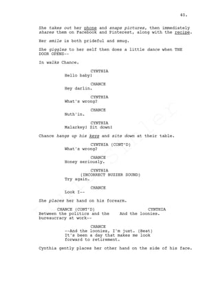She takes out her phone and snaps pictures, then immediately
shares them on Facebook and Pinterest, along with the recipe.
Her smile is both prideful and smug.
She giggles to her self then does a little dance when THE
DOOR OPENS--
In walks Chance.
CYNTHIA
Hello baby!
CHANCE
Hey darlin.
CYNTHIA
What's wrong?
CHANCE
Nuth'in.
CYNTHIA
Malarkey! Sit down!
Chance hangs up his keys and sits down at their table.
CYNTHIA (CONT’D)
What's wrong?
CHANCE
Honey seriously.
CYNTHIA
(INCORRECT BUZZER SOUND)
Try again.
CHANCE
Look I--
She places her hand on his forearm.
CHANCE (CONT’D)
Between the politics and the
bureaucracy at work--
CYNTHIA
And the loonies.
CHANCE
--And the loonies, I'm just. (Beat)
It's been a day that makes me look
forward to retirement.
Cynthia gently places her other hand on the side of his face.
40.
Louis
Sihler
Louis
Sihler
Louis
Sihler
Louis
Sihler
 