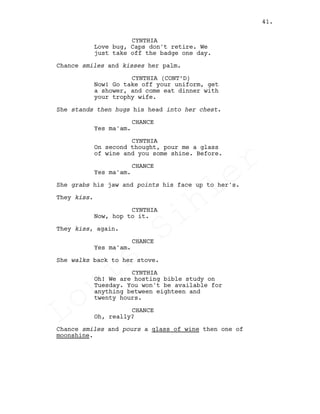 CYNTHIA
Love bug, Caps don't retire. We
just take off the badge one day.
Chance smiles and kisses her palm.
CYNTHIA (CONT’D)
Now! Go take off your uniform, get
a shower, and come eat dinner with
your trophy wife.
She stands then hugs his head into her chest.
CHANCE
Yes ma'am.
CYNTHIA
On second thought, pour me a glass
of wine and you some shine. Before.
CHANCE
Yes ma'am.
She grabs his jaw and points his face up to her's.
They kiss.
CYNTHIA
Now, hop to it.
They kiss, again.
CHANCE
Yes ma'am.
She walks back to her stove.
CYNTHIA
Oh! We are hosting bible study on
Tuesday. You won't be available for
anything between eighteen and
twenty hours.
CHANCE
Oh, really?
Chance smiles and pours a glass of wine then one of
moonshine.
41.
Louis
Sihler
Louis
Sihler
Louis
Sihler
Louis
Sihler
 