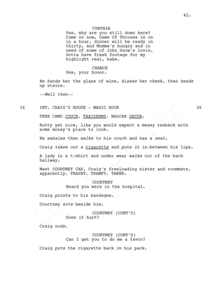 CYNTHIA
Yes, why are you still down here?
Come on now, Game Of Thrones is on
in a hour, dinner will be ready in
thirty, and Momma's hungry and in
need of some of John Snow's lovin.
Gotta have fresh footage for my
highlight real, babe.
CHANCE
Yes, your honor.
He hands her the glass of wine, kisses her cheek, then heads
up stairs.
--Well then--
INT. CRAIG'S HOUSE - MAGIC HOUR36 36
TREE CAMO COUCH. TAXIDERMY. NASCAR DECOR.
Rutty yet nice, like you would expect a messy redneck with
some money's place to look.
He exhales then walks to his couch and has a seat.
Craig takes out a cigarette and puts it in-between his lips.
A lady in a t-shirt and under wear walks out of the back
hallway.
Meet COURTNEY CAP, Craig's freeloading sister and roommate,
apparently. TRASHY. TRAMPY. TAKER.
COURTNEY
Heard you were in the hospital.
Craig points to his bandages.
Courtney sits beside him.
COURTNEY (CONT’D)
Does it hurt?
Craig nods.
COURTNEY (CONT’D)
Can I get you to do me a favor?
Craig puts the cigarette back in his pack.
42.
Louis
Sihler
Louis
Sihler
Louis
Sihler
Louis
Sihler
 