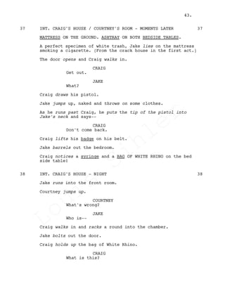 INT. CRAIG'S HOUSE / COURTNEY'S ROOM - MOMENTS LATER37 37
MATTRESS ON THE GROUND. ASHTRAY ON BOTH BEDSIDE TABLES.
A perfect specimen of white trash, Jake lies on the mattress
smoking a cigarette. (From the crack house in the first act.)
The door opens and Craig walks in.
CRAIG
Get out.
JAKE
What?
Craig draws his pistol.
Jake jumps up, naked and throws on some clothes.
As he runs past Craig, he puts the tip of the pistol into
Jake's neck and says--
CRAIG
Don't come back.
Craig lifts his badge on his belt.
Jake barrels out the bedroom.
Craig notices a syringe and a BAG OF WHITE RHINO on the bed
side table!
INT. CRAIG'S HOUSE - NIGHT38 38
Jake runs into the front room.
Courtney jumps up.
COURTNEY
What's wrong?
JAKE
Who is--
Craig walks in and racks a round into the chamber.
Jake bolts out the door.
Craig holds up the bag of White Rhino.
CRAIG
What is this?
43.
Louis
Sihler
Louis
Sihler
Louis
Sihler
Louis
Sihler
 