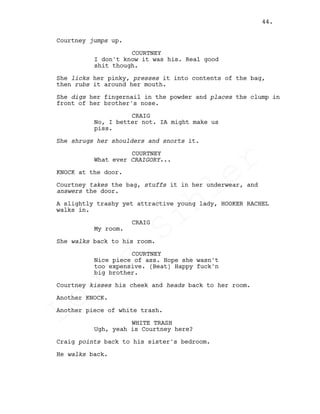 Courtney jumps up.
COURTNEY
I don't know it was his. Real good
shit though.
She licks her pinky, presses it into contents of the bag,
then rubs it around her mouth.
She digs her fingernail in the powder and places the clump in
front of her brother's nose.
CRAIG
No, I better not. IA might make us
piss.
She shrugs her shoulders and snorts it.
COURTNEY
What ever CRAIGORY...
KNOCK at the door.
Courtney takes the bag, stuffs it in her underwear, and
answers the door.
A slightly trashy yet attractive young lady, HOOKER RACHEL
walks in.
CRAIG
My room.
She walks back to his room.
COURTNEY
Nice piece of ass. Hope she wasn't
too expensive. (Beat) Happy fuck'n
big brother.
Courtney kisses his cheek and heads back to her room.
Another KNOCK.
Another piece of white trash.
WHITE TRASH
Ugh, yeah is Courtney here?
Craig points back to his sister's bedroom.
He walks back.
44.
Louis
Sihler
Louis
Sihler
Louis
Sihler
Louis
Sihler
 