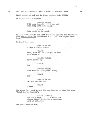 INT. CRAIG'S HOUSE / CRAIG'S ROOM - MOMENTS LATER39 39
Craig walks in and she is lying on his bed, NAKED.
He takes off his clothes.
HOOKER RACHEL
I'll comp tonight. If I can get
your help with something.
CRAIG
This ought to be good.
He lies down beside her with his back against the headboard,
puts two cigarettes in-between his lips, and lights them
both.
He hands her one.
HOOKER RACHEL
I have a girlfriend--
CRAIG
Well, fuck me! This might be real
good after all!
HOOKER RACHEL
She's locked up.
CRAIG
Oh.
HOOKER RACHEL
Some kind of "backpage" sting.
CRAIG
Ok?
HOOKER RACHEL
Can you get her out?
CRAIG
I mean--
She wraps her hand around him and begins to give him some
"Amish Birth Control".
CRAIG (CONT’D)
--I don't know. If it's worth one
night. (Beat) Might be a punchcard
kind ah situation.
She GOES DOWN ON HIM.
45.
Louis
Sihler
Louis
Sihler
Louis
Sihler
Louis
Sihler
 