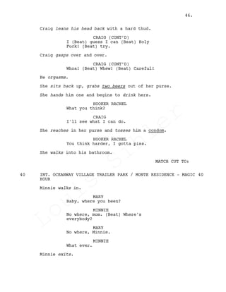 Craig leans his head back with a hard thud.
CRAIG (CONT’D)
I (Beat) guess I can (Beat) Holy
Fuck! (Beat) try.
Craig gasps over and over.
CRAIG (CONT’D)
Whoa! (Beat) Whew! (Beat) Careful!
He orgasms.
She sits back up, grabs two beers out of her purse.
She hands him one and begins to drink hers.
HOOKER RACHEL
What you think?
CRAIG
I'll see what I can do.
She reaches in her purse and tosses him a condom.
HOOKER RACHEL
You think harder, I gotta piss.
She walks into his bathroom.
MATCH CUT TO:
INT. OCEANWAY VILLAGE TRAILER PARK / MONTE RESIDENCE - MAGIC40 40
HOUR
Minnie walks in.
MARY
Baby, where you been?
MINNIE
No where, mom. (Beat) Where's
everybody?
MARY
No where, Minnie.
MINNIE
What ever.
Minnie exits.
46.
Louis
Sihler
Louis
Sihler
Louis
Sihler
Louis
Sihler
 