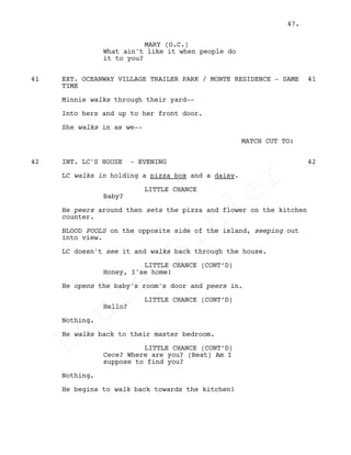 MARY (O.C.)
What ain't like it when people do
it to you?
EXT. OCEANWAY VILLAGE TRAILER PARK / MONTE RESIDENCE - SAME41 41
TIME
Minnie walks through their yard--
Into hers and up to her front door.
She walks in as we--
MATCH CUT TO:
INT. LC'S HOUSE - EVENING42 42
LC walks in holding a pizza box and a daisy.
LITTLE CHANCE
Baby?
He peers around then sets the pizza and flower on the kitchen
counter.
BLOOD POOLS on the opposite side of the island, seeping out
into view.
LC doesn't see it and walks back through the house.
LITTLE CHANCE (CONT’D)
Honey, I'se home!
He opens the baby's room's door and peers in.
LITTLE CHANCE (CONT’D)
Hello?
Nothing.
He walks back to their master bedroom.
LITTLE CHANCE (CONT’D)
Cece? Where are you? (Beat) Am I
suppose to find you?
Nothing.
He begins to walk back towards the kitchen!
47.
Louis
Sihler
Louis
Sihler
Louis
Sihler
Louis
Sihler
 