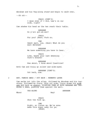 Abraham and his Tag-along stand and begin to walk over.
--Uh oh!--
CRAIG (CONT’D)
I mean even if I did, Law's on our
side, right?
Cam shakes his head as the two reach their table.
ABRAHAM
Do y'all got-ah-sec?
CRAIG
For you? (Beat) Fuck no.
CAM
Sweet spot, cuz. (Beat) What do you
want Abraham?
ABRAHAM
We have something you have to hear.
CRAIG
Like, maybe your last wheezing
fuck'n breath?
ABRAHAM
How about, I know about Coastline?
Both Cam and Craig go silent and wide-eyed.
ABRAHAM (CONT’D)
Out back, now.
EXT. FAMOUS AMOS / OUT BACK - MOMENTS LATER2 2
Cam walks out into the alley, followed by Abraham and his tag-
along, followed by Craig. Once out side, Craig draws his side
arm and back up pistol, POINTING THEM AT BOTH ABRAHAM AND TAG-
ALONG'S HEAD, pushing them against the wall.
TAG-ALONG
Whoa!
ABRAHAM
Hey!
CRAIG
Shut the fuck up.
CAM
Right, so listen up. We're gona
make this super easy for ya.
(MORE)
3.
Louis
Sihler
Louis
Sihler
Louis
Sihler
Louis
Sihler
 