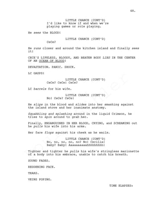 LITTLE CHANCE (CONT’D)
I'd like to know if and when we're
playing games or role playing.
He sees the BLOOD!
LITTLE CHANCE (CONT’D)
CeCe?
He runs closer and around the kitchen island and finally sees
it!
CECE'S LIFELESS, BLOODY, AND BEATEN BODY LIES IN THE CENTER
OF AN OCEAN OF BLOOD!
DEVASTATION. PANIC. SHOCK.
LC GASPS!
LITTLE CHANCE (CONT’D)
CeCe? CeCe! CeCe?
LC barrels for his wife.
LITTLE CHANCE (CONT’D)
No! CeCe? CeCe!
He slips in the blood and slides into her smashing against
the island stove and her inanimate anatomy.
Squabbling and splashing around in the liquid Crimson, he
tries to spin around to grab her.
Finally, ENSANGUINED IN HER BLOOD, CRYING, and SCREAMING out
he pulls his wife into his arms.
Her face flops against his cheek as he wails.
LITTLE CHANCE (CONT’D)
No, no, no, no, no? No! Cecilia!
Baby? Baby! Aaaaaaaaaahhhhhhhhh!
Tighter and tighter he pulls his wife's stringless marionette
of a body into his embrace, unable to catch his breath.
SOUND FADES.
REDDENING FACE.
TEARS.
VEINS POPING.
TIME ELAPSES:
48.
Louis
Sihler
Louis
Sihler
Louis
Sihler
Louis
Sihler
 