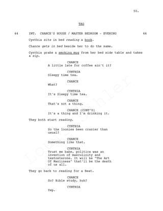 TAG
INT. CHANCE'S HOUSE / MASTER BEDROOM - EVENING44 44
Cynthia sits in bed reading a book.
Chance gets in bed beside her to do the same.
Cynthia grabs a smoking mug from her bed side table and takes
a sip.
CHANCE
A little late for coffee ain't it?
CYNTHIA
Sleepy time tea.
CHANCE
What?
CYNTHIA
It's Sleepy time tea.
CHANCE
That's not a thing.
CHANCE (CONT’D)
It's a thing and I'm drinking it.
They both start reading.
CYNTHIA
So the loonies been crazier than
usual?
CHANCE
Something like that.
CYNTHIA
Trust me babe, politics was an
invention of masculinity and
testosterone. It will be "The Art
Of Manliness" that’ll be the death
of us all.
They go back to reading for a Beat.
CHANCE
So? Bible study, huh?
CYNTHIA
Yep.
50.
Louis
Sihler
Louis
Sihler
Louis
Sihler
Louis
Sihler
 