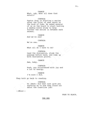 CHANCE
What, ugh, what all does that
entail?
CYNTHIA
Pastor Gray is starting a series
after the first of next month on
the book of Jude. He asked several
of us on the board to start hosting
a weekly bible study to help
further the series in between each
sermon.
CHANCE
And we're one?
CYNTHIA
We're one.
CHANCE
What all do I have to do?
CYNTHIA
Lead the discussion, study the
passage before hand, and come up
with discussion points.
CHANCE
Awe, baby.
CYNTHIA
Hush, you volunteered with joy and
a lot of energy.
CHANCE
I'm sure I did.
They both go back to reading.
CYNTHIA
So (Beat) did that cunt give you
anything as to how they found out
about the Coastline job?
--Whoa!--
FADE TO BLACK.
THE END
51.
Louis
Sihler
Louis
Sihler
Louis
Sihler
Louis
Sihler
 