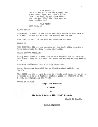 Let's start with the more important
questions, "How" and "Why". Like,
"How" the fuck do you know about
the job and "Why" the fuck you'se
here telling us?
TAG-ALONG
Look man, we--
BANG! SPLAT!
Tag-Along is SHOT IN THE FACE! The exit wound on the back of
his skull SPURTS CRIMSON on the stucco behind him.
Cam then is SHOT IN THE ARM AND SHOULDER as we--
ANGLE ON:
THE SHOOTER. Off at the opening of the back alley wearing a
tree-camouflage hoodie, jeans, and boots.
CRAIG SHOOTS ABRAHAM!
Craig then turns his fire arm on the shooter but is SHOT IN
THE FLESHY PART OF HIS NECK AND SHOULDER before he can return
fire.
Everyone collapses into a bloody heap of--
Quiet Serenity. Peaceful Gore. Blood-soaked half-Living
"Art".
The BLOOD on the ground begins to ripple and maneuver as if a
fountain pen or old-fashion writing quill is WRITING in the
blood. Calligraphing the words--
WORDS IN BLOOD:
"Caps and Robbers"
Created
by
Sir Noah A Waters III, 32nd° F.&A.M.
FLASH TO BLACK.
TITLE SEQUENCE
CAM (CONT'D)
4.
Louis
Sihler
Louis
Sihler
Louis
Sihler
Louis
Sihler
 