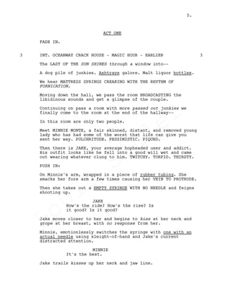 ACT ONE
FADE IN.
INT. OCEANWAY CRACK HOUSE - MAGIC HOUR - EARLIER3 3
The LAST OF THE SUN SHINES through a window into--
A dog pile of junkies. Ashtrays galore. Malt liquor bottles.
We hear MATTRESS SPRINGS CREAKING WITH THE RHYTHM OF
FORNICATION.
Moving down the hall, we pass the room BROADCASTING the
libidinous sounds and get a glimpse of the couple.
Continuing on pass a room with more passed out junkies we
finally come to the room at the end of the hallway--
In this room are only two people.
Meet MINNIE MONTE, a fair skinned, distant, and removed young
lady who has had some of the worst that life can give you
sent her way. PULCHRITUDE. PESSIMISTIC. PIQUED.
Then there is JAKE, your average hopheaded user and addict.
His outfit looks like he fell into a good will wet and came
out wearing whatever clung to him. TWITCHY. TORPID. THIRSTY.
PUSH IN:
On Minnie's arm, wrapped in a piece of rubber tubing. She
smacks her fore arm a few times causing her VEIN TO PROTRUDE.
Then she takes out a EMPTY SYRINGE WITH NO NEEDLE and feigns
shooting up.
JAKE
How's the ride? How's the rise? Is
it good? Is it good?
Jake moves closer to her and begins to kiss at her neck and
grope at her breast, with no response from her.
Minnie, emotionlessly switches the syringe with one with an
actual needle using sleight-of-hand and Jake's current
distracted attention.
MINNIE
It's the best.
Jake trails kisses up her neck and jaw line.
5.
Louis
Sihler
Louis
Sihler
Louis
Sihler
Louis
Sihler
 