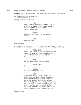 EXT. OCEANWAY CRACK HOUSE - LATER4-A 4-A
Marked units with lights on are parked around the house.
An unmarked car pulls up--
Craig and Cam get out.
CAM
Boy, I tell you what! When I was a
greenie I didn't get this kind of
action until a year into
investigations.
CRAIG
God must'ah knew you'se wasn't
ready.
CAM
And you is?
Cam laughs.
A uniformed officer, let's call him UNIY ONE, walks up.
UNIY ONE
Hey sarge, the block is secured. We
caught a few of them fleeing but I
think there are a slew of em inside
still.
CAM
No one has gone inside yet?
UNIY ONE
No.
CRAIG
Alright let's do this.
CAM
Slow your roll there, Rosco P
Coltrane. We don't know anything
about what happened nor what's
going on right now up in yonder.
Most likely it was a tiny meth lab.
But! We don't know anything yet, so
let's try'na get as much info,
prior to barreling into what might
be our death trap. (Beat) A'yight?
Craig nods.
7.
Louis
Sihler
Louis
Sihler
Louis
Sihler
Louis
Sihler
 