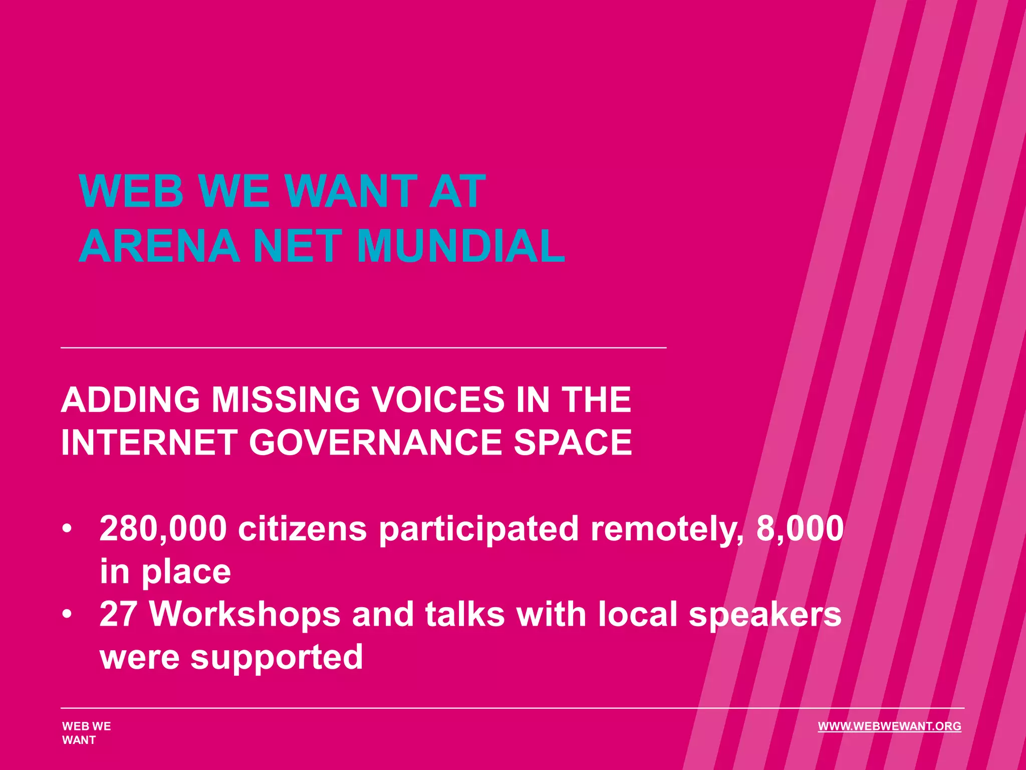 WEB WE WANT AT
ARENA NET MUNDIAL
ADDING MISSING VOICES IN THE
INTERNET GOVERNANCE SPACE
• 280,000 citizens participated remotely, 8,000
in place
• 27 Workshops and talks with local speakers
were supported
WEB WE
WANT
WWW.WEBWEWANT.ORG
 