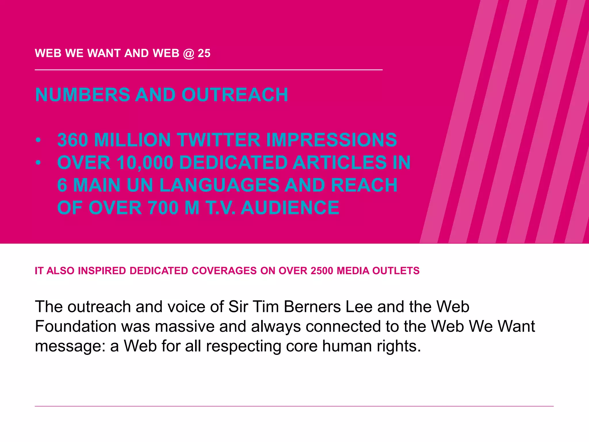 IT ALSO INSPIRED DEDICATED COVERAGES ON OVER 2500 MEDIA OUTLETS
The outreach and voice of Sir Tim Berners Lee and the Web
Foundation was massive and always connected to the Web We Want
message: a Web for all respecting core human rights.
NUMBERS AND OUTREACH
• 360 MILLION TWITTER IMPRESSIONS
• OVER 10,000 DEDICATED ARTICLES IN
6 MAIN UN LANGUAGES AND REACH
OF OVER 700 M T.V. AUDIENCE
WEB WE WANT AND WEB @ 25
WEB WE
WANT
WWW.WEBWEWANT.ORG
 