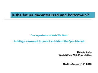 Our experience at Web We Want
building a movement to protect and defend the Open Internet
Renata Avila
World Wide Web Foundation
Berlin, January 12th 2015
Is the future decentralized and bottom-up?
 
