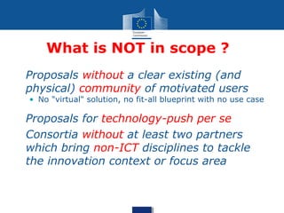 What is NOT in scope ?
• Proposals without a clear existing (and
physical) community of motivated users
• No "virtual" solution, no fit-all blueprint with no use case
• Proposals for technology-push per se
• Consortia without at least two partners
which bring non-ICT disciplines to tackle
the innovation context or focus area
 