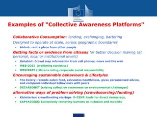 Examples of "Collective Awareness Platforms"
• Collaborative Consumption: lending, exchanging, bartering
• Designed to operate at scale, across geographic boundaries
• Airbnb: rent a place from other people
• Getting facts or evidence from citizens for better decision making (at
personal, local or institutional levels)
• Ushahidi: Crowd map information from cell phones, news and the web
• WEB COSI (wellbeing statistics)
• WIKIRATE (citizens rating corporate social responsibility
• Encouraging sustainable behaviours & Lifestyles
• The Eatery: records eaten food, calculates healthiness, gives personalised advice,
and compares individual behaviours with peers
• DECARBONET (raising collective awareness on environmental challenges)
• alternative ways of problem solving (crowdsourcing/funding)
• Kickstarter: crowdfunding startups D-CENT: tools for direct democracy,
• CAP4ACCESS: Collectively removing barriers to inclusion and mobility
 