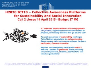 H2020 ICT10 – Collective Awareness Platforms
for Sustainability and Social Innovation
Call 2 closes 14 April 2015 - Budget 37 M€
http://ec.europa.eu/digital-agenda/en/collectiveawareness
“Individually, we are one drop.
Together, we are an ocean.”
Ryunosuke Satoro
ICT networks, network effects & citizen engagement
co-operation, supporting socio-economic models of
progress, civil society activities that go beyond GDP
To create awareness of sustainability challenges
To find bottom-up solutions for real communities .
Based on open data, open source and open hardware
participatory forms of innovation
Requires multidisciplinary participation non-ICT
domains. Appeals to grassroots actors (including
social entrepreneurs, students, local hackers, civil
society organisations)
 