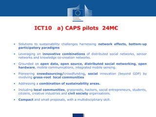 ICT10 a) CAPS pilots 24M€
• Solutions to sustainability challenges harnessing network effects, bottom-up
participatory paradigms
• Leveraging on innovative combinations of distributed social networks, sensor
networks and knowledge co-creation networks.
• Grounded on open data, open source, distributed social networking, open
hardware, mobile communications, integrated mobile sensing.
• Pioneering crowdsourcing/crowdfunding, social innovation (beyond GDP) by
involving grass-root local communities
• Addressing a combination of sustainability areas.
• Including local communities, grassroots, hackers, social entrepreneurs, students,
citizens, creative industries and civil society organisations.
• Compact and small proposals, with a multidisciplinary skill.
 