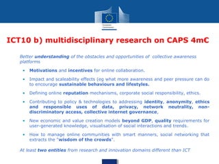 ICT10 b) multidisciplinary research on CAPS 4m€
• Better understanding of the obstacles and opportunities of collective awareness
platforms
• Motivations and incentives for online collaboration.
• Impact and scaleability effects (eg what more awareness and peer pressure can do
to encourage sustainable behaviours and lifestyles.
• Defining online reputation mechanisms, corporate social responsibility, ethics.
• Contributing to policy & technologies to addressing identity, anonymity, ethics
and responsible uses of data, privacy, network neutrality, non-
discriminatory access, collective internet governance,
• New economic and value creation models beyond GDP, quality requirements for
user-generated knowledge, visualisation of social interactions and trends.
• How to manage online communities with smart manners, social networking that
extracts the "wisdom of the crowds".
• At least two entities from research and innovation domains different than ICT
 