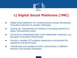 • Digital social platforms for multidisciplinary groups developing
innovative solutions to societal challenges
• Scaling up: transposition of existing or emerging solutions to
larger transnational scales
• Can build on established open multi-stakeholder networks, e.g.
European Innovation Partnerships
• Provide a suitable ICT-enabled cooperative environment for
expansion and governance
• Transferable and scalable to other communities in different
domains and societal challenges.
c) Digital Social Platforms (7M€)
 