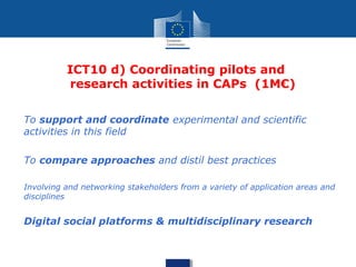 ICT10 d) Coordinating pilots and
research activities in CAPs (1M€)
• To support and coordinate experimental and scientific
activities in this field
• To compare approaches and distil best practices
• Involving and networking stakeholders from a variety of application areas and
disciplines
• Digital social platforms & multidisciplinary research
 