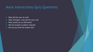 Mock Interactions Quiz Questions
 What did the tutor do well?
 What strategies/ tools did the tutor use?
 What would you try differently?
 Was the student’s problem resolved?
 How do you think the student felt?
 
