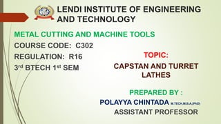 LENDI INSTITUTE OF ENGINEERING
AND TECHNOLOGY
METAL CUTTING AND MACHINE TOOLS
COURSE CODE: C302
REGULATION: R16
3rd BTECH 1st SEM
PREPARED BY :
POLAYYA CHINTADA M.TECH,M.B.A,(PhD)
ASSISTANT PROFESSOR
TOPIC:
CAPSTAN AND TURRET
LATHES
 