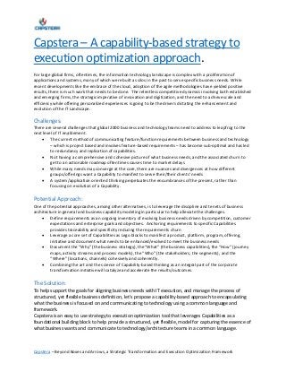 Capstera – Beyond Boxes and Arrows, a Strategic Transformation and Execution Optimization Framework
Capstera – A capability-based strategy to
execution optimization approach.
For large global firms, oftentimes, the information technology landscape is complex with a proliferation of
applications and systems, many of which were built as silos in the past to serve specific business needs. While
recent developments like the embrace of the cloud, adoption of the agile methodologies have yielded positive
results, there is much work that needs to be done. The relentless competitive dynamics involving both established
and emerging firms, the strategic imperative of innovation and digitization, and the need to achieve scale and
efficiency while offering personalized experiences is going to be the drivers dictating the enhancement and
evolution of the IT Landscape.
Challenges:
There are several challenges that global 2000 business and technology teams need to address to leapfrog to the
next level of IT enablement.
 The current method of communicating feature/function requirements between business and technology
– which is project based and involves feature-based requirements – has become sub-optimal and has led
to redundancy and replication of capabilities.
 Not having a comprehensive and cohesive picture of what business needs, and the associated churn to
get to an actionable roadmap oftentimes causes time to market delays
 While many needs may converge at the core, there are nuances and divergences at how different
groups/offerings want a Capability to manifest to serve their/their clients’ needs
 A system/application oriented thinking perpetuates the encumbrances of the present, rather than
focusing on evolution of a Capability.
Potential Approach:
One of the potential approaches, among other alternatives, is to leverage the discipline and tenets of business
architecture in general and business capability modeling in particular to help alleviate the challenges.
 Define requirements as an ongoing inventory of evolving business needs driven by competition, customer
expectations and enterprise goals and objectives. Anchoring requirements to specific Capabilities
provides traceability and specificity reducing the requirements churn
 Leverage a core set of Capabilities as Lego blocks to manifest a product, platform, program, offering,
initiative and document what needs to be enhanced/evolved to meet the business needs
 Document the “Why” (the business strategy), the “What” (the business capabilities), the “How” (journey
maps, activity streams and process models), the “Who” (the stakeholders, the segments), and the
“Where” (locations, channels) cohesively and coherently.
 Combining the art and the science of Capability-based thinking as an integral part of the corporate
transformation initiative will catalyze and accelerate the results/outcomes.
The Solution:
To help support the goals for aligning business needs with IT execution, and manage the process of
structured, yet flexible business definition, let’s propose a capability-based approach to encapsulating
what the business is focused on and communicating to technology using a common language and
framework.
Capstera is an easy to use strategy to execution optimization tool that leverages Capabilities as a
foundational building block to help provide a structured, yet flexible, model for capturing the essence of
what business wants and communicate to technology/architecture teams in a common language.
 