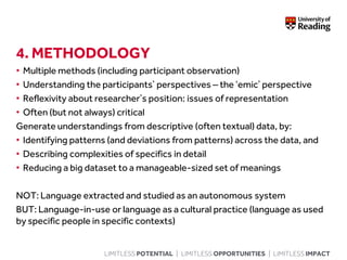 LIMITLESS POTENTIAL | LIMITLESS OPPORTUNITIES | LIMITLESS IMPACT
4. METHODOLOGY
• Multiple methods (including participant observation)
• Understanding the participants’ perspectives – the ‘emic’ perspective
• Reflexivity about researcher’s position: issues of representation
• Often (but not always) critical
Generate understandings from descriptive (often textual) data, by:
• Identifying patterns (and deviations from patterns) across the data, and
• Describing complexities of specifics in detail
• Reducing a big dataset to a manageable-sized set of meanings
NOT: Language extracted and studied as an autonomous system
BUT: Language-in-use or language as a cultural practice (language as used
by specific people in specific contexts)
 