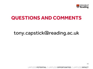 LIMITLESS POTENTIAL | LIMITLESS OPPORTUNITIES | LIMITLESS IMPACT
QUESTIONS AND COMMENTS
tony.capstick@reading.ac.uk
16
 