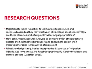 LIMITLESS POTENTIAL | LIMITLESS OPPORTUNITIES | LIMITLESS IMPACT
RESEARCH QUESTIONS
• Migration literacies (Capstick 2016): how are texts reused and
recontextualized as they move between physical and social spaces? How
are these literacies part of migrants’ wider language practices?
• How can Critical Discourse Analysis be combined with ethnography to
explore the help that text producers and consumers seek in their
migration literacies (three waves of migration)
• What knowledge is required to interpret the discourses of migration
instantiated in visa texts and Facebook postings by literacy mediators and
cultural brokers (Capstick 2016)?
3
 