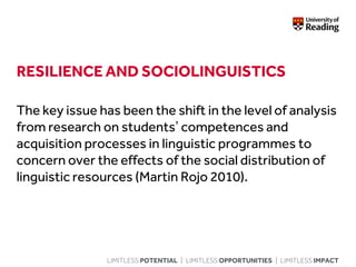 LIMITLESS POTENTIAL | LIMITLESS OPPORTUNITIES | LIMITLESS IMPACT
RESILIENCE AND SOCIOLINGUISTICS
The key issue has been the shift in the level of analysis
from research on students’ competences and
acquisition processes in linguistic programmes to
concern over the effects of the social distribution of
linguistic resources (Martin Rojo 2010).
 