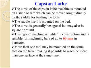 Capstan Lathe
The turret of the capstan lathe machine is mounted
on a slide or ram which can be moved longitudinally
on the saddle for feeding the tools.
The saddle itself is mounted on the bed.
The turret is generally hexagonal but may also be
square or round.
This type of machine is lighter in construction and is
suitable for machining bars of up to 60 mm in
diameter.
More than one tool may be mounted on the same
face on the turret making it possible to machine more
than one surface at the same time.
 