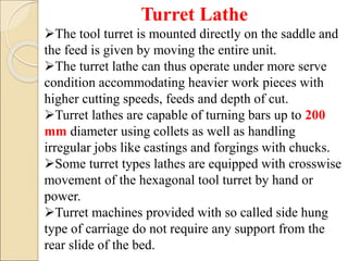 Turret Lathe
The tool turret is mounted directly on the saddle and
the feed is given by moving the entire unit.
The turret lathe can thus operate under more serve
condition accommodating heavier work pieces with
higher cutting speeds, feeds and depth of cut.
Turret lathes are capable of turning bars up to 200
mm diameter using collets as well as handling
irregular jobs like castings and forgings with chucks.
Some turret types lathes are equipped with crosswise
movement of the hexagonal tool turret by hand or
power.
Turret machines provided with so called side hung
type of carriage do not require any support from the
rear slide of the bed.
 